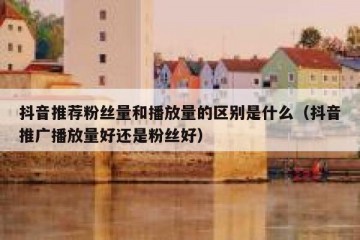 抖音推荐粉丝量和播放量的区别是什么（抖音推广播放量好还是粉丝好）