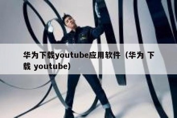 华为下载youtube应用软件（华为 下载 youtube）