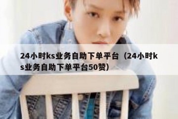 24小时ks业务自助下单平台（24小时ks业务自助下单平台50赞）