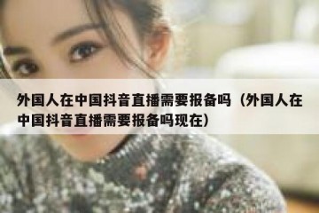 外国人在中国抖音直播需要报备吗（外国人在中国抖音直播需要报备吗现在）