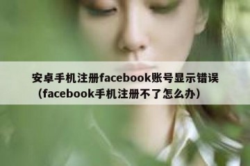 安卓手机注册facebook账号显示错误（facebook手机注册不了怎么办）