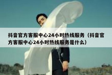 抖音官方客服中心24小时热线服务（抖音官方客服中心24小时热线服务是什么）