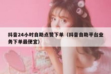 抖音24小时自助点赞下单（抖音自助平台业务下单最便宜）