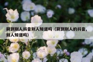 刷到别人抖音别人知道吗（刷到别人的抖音,别人知道吗）