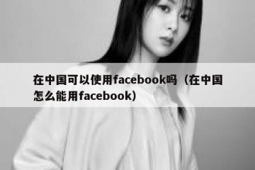 在中国可以使用facebook吗（在中国怎么能用facebook）