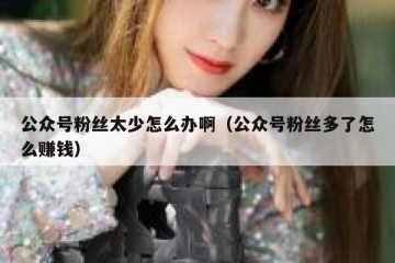 公众号粉丝太少怎么办啊（公众号粉丝多了怎么赚钱）