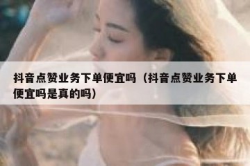 抖音点赞业务下单便宜吗（抖音点赞业务下单便宜吗是真的吗）