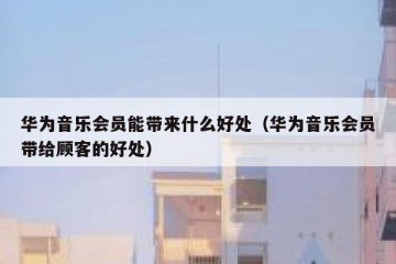华为音乐会员能带来什么好处（华为音乐会员带给顾客的好处）