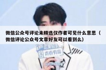 微信公众号评论未精选仅作者可见什么意思（微信评论公众号文章好友可以看到么）