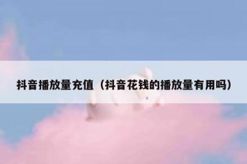 抖音播放量充值（抖音花钱的播放量有用吗）