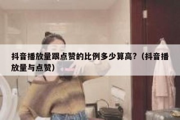 抖音播放量跟点赞的比例多少算高?（抖音播放量与点赞）