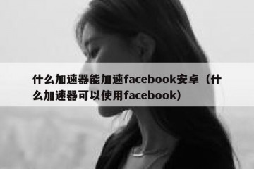 什么加速器能加速facebook安卓（什么加速器可以使用facebook）
