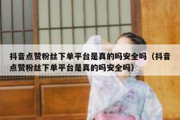 抖音点赞粉丝下单平台是真的吗安全吗（抖音点赞粉丝下单平台是真的吗安全吗）
