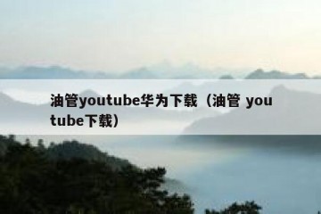 油管youtube华为下载（油管 youtube下载）