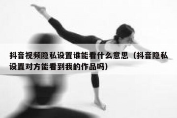 抖音视频隐私设置谁能看什么意思（抖音隐私设置对方能看到我的作品吗）