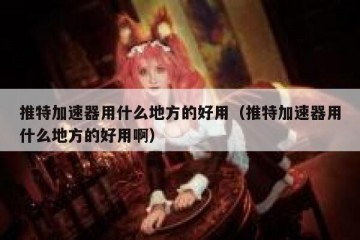 推特加速器用什么地方的好用（推特加速器用什么地方的好用啊）