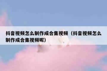 抖音视频怎么制作成合集视频（抖音视频怎么制作成合集视频呢）