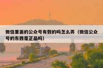 微信里面的公众号有假的吗怎么弄（微信公众号的东西是正品吗）