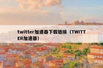 twitter加速器下载链接（TWITTER加速器）