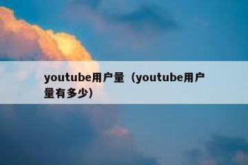 youtube用户量（youtube用户量有多少）