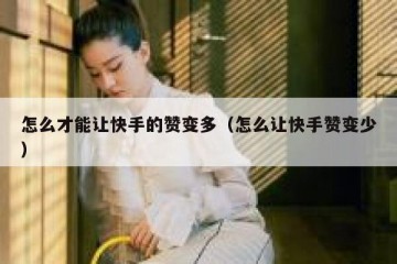 怎么才能让快手的赞变多（怎么让快手赞变少）