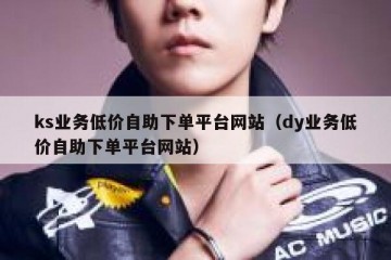 ks业务低价自助下单平台网站（dy业务低价自助下单平台网站）