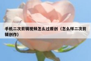 手机二次剪辑视频怎么过原创（怎么样二次剪辑创作）