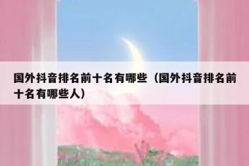 国外抖音排名前十名有哪些（国外抖音排名前十名有哪些人）