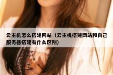云主机怎么搭建网站（云主机搭建网站和自己服务器搭建有什么区别）