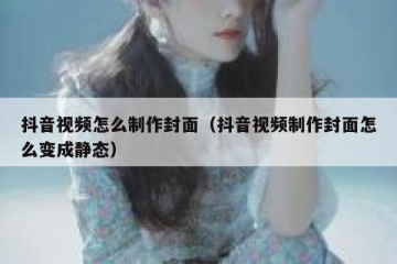 抖音视频怎么制作封面（抖音视频制作封面怎么变成静态）