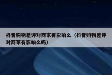 抖音购物差评对商家有影响么（抖音购物差评对商家有影响么吗）