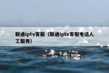 联通iptv客服（联通iptv客服电话人工服务）