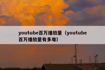 youtube百万播放量（youtube百万播放量有多难）