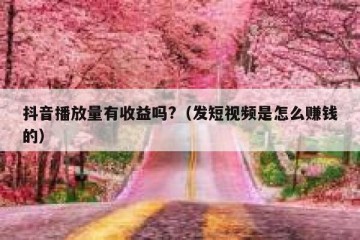 抖音播放量有收益吗?（发短视频是怎么赚钱的）