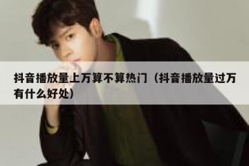 抖音播放量上万算不算热门（抖音播放量过万有什么好处）
