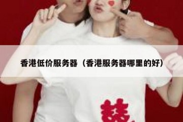香港低价服务器（香港服务器哪里的好）