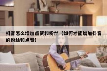 抖音怎么增加点赞和粉丝（如何才能增加抖音的粉丝和点赞）