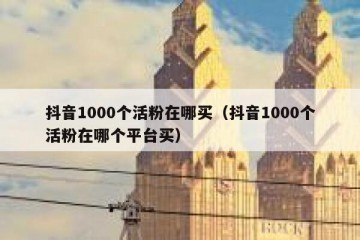 抖音1000个活粉在哪买（抖音1000个活粉在哪个平台买）