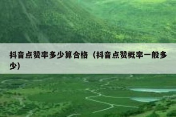 抖音点赞率多少算合格（抖音点赞概率一般多少）