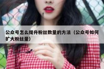 公众号怎么提升粉丝数量的方法（公众号如何扩大粉丝量）