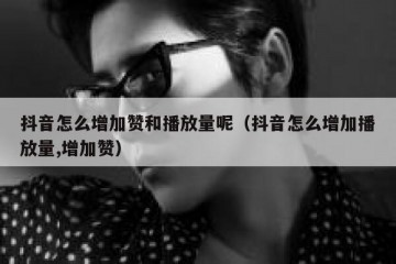 抖音怎么增加赞和播放量呢（抖音怎么增加播放量,增加赞）