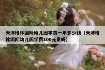 天津格林国际幼儿园学费一年多少钱（天津格林国际幼儿园学费100元贵吗）