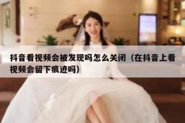 抖音看视频会被发现吗怎么关闭（在抖音上看视频会留下痕迹吗）