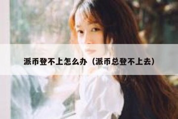 派币登不上怎么办（派币总登不上去）