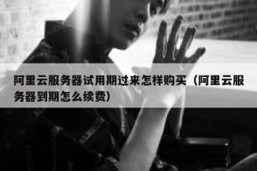 阿里云服务器试用期过来怎样购买（阿里云服务器到期怎么续费）