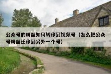 公众号的粉丝如何转移到视频号（怎么把公众号粉丝迁移到另外一个号）