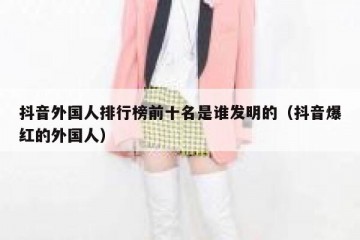 抖音外国人排行榜前十名是谁发明的（抖音爆红的外国人）