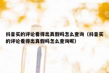 抖音买的评论看得出真假吗怎么查询（抖音买的评论看得出真假吗怎么查询呢）