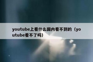 youtube上看什么国内看不到的（youtube看不了吗）