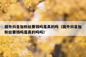 国外抖音加粉丝要钱吗是真的吗（国外抖音加粉丝要钱吗是真的吗吗）